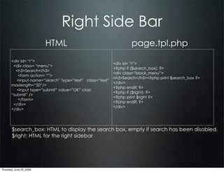 Right Side Bar
                          HTML                                    page.tpl.php
       <div id= “r”>
                                                          <div id= “r”>
        <div class= “menu”>
                                                          <?php if ($search_box): ?>
         <h3>Search</h3>
                                                          <div class=”block_menu”>
          <form action= “”>
                                                          <h3>Search</h3><?php print $search_box ?>
          <input name=”search” type=”text” class=”text”
                                                          </div>
       maxlength=”50”/>
                                                          <?php endif; ?>
          <input type=”submit” value=”OK” class
                                                          <?php if ($right): ?>
       “submit” />
                                                          <?php print $right ?>
          </form>
                                                          <?php endif; ?>
        </div>
                                                          </div>
       </div>




        $search_box: HTML to display the search box, empty if search has been disabled.
        $right: HTML for the right sidebar




Thursday, June 25, 2009
 