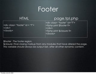Footer
                          HTML                    page.tpl.php
                                          <div class= “footer” id=”f”>
     <div class= “footer” id = “f”>       <?php print $footer ?>
     </div>                               </div>
     </body>                              <?php print $closure ?>
                                          </body>


    $footer : The footer region.
    $closure: Final closing markup from any modules that have altered the page.
    This variable should always be output last, after all other dynamic content.




Thursday, June 25, 2009
 
