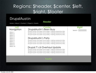 Regions: $header, $center, $left,
                               $right, $footer
                DrupalAustin
                                                                 Header
                Home | About | Contact | Projects | Events


                   Left                                 Center                                             Right
               Navigation                 DrupalAustin’s Been Busy                                    Search
                                          Drupal Austin has been busy lately, making awesome sites.
                Menu 1
                                          Drupal Austin has been busy lately, making awesome sites.
                Menu 2
                                          Drupal Austin has been busy lately, making awesome sites.
                Menu 3
                Menu 4
                Menu 5                    DrupalAustin’s Party
                Menu 6                    Drupal Austin has been busy lately, making awesome sites.
                Menu 7                    Drupal Austin has been busy lately, making awesome sites.
                Menu 8                    Drupal Austin has been busy lately, making awesome sites.
                Menu 9
                Menu 10
                                          Drupal 7’s UI Overhaul Update
                                          Drupal Austin has been busy lately, making awesome sites.
                                          Drupal Austin has been busy lately, making awesome sites.
                                          Drupal Austin has been busy lately, making awesome sites.




                                                                    Footer




Thursday, June 25, 2009
 