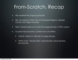 From-Scratch, Recap
                          • We created the page.tpl.php file

                          • We converted 5 HTML Divs to Template Regions: Header,
                             Center, Left, Right & Footer

                          • Next: Create style.css to style the page.tpl.php’s HTML output

                          • To add more dynamic content we can either

                             • Add its <?php ?> directly to page.tpl.php

                             • Write more *.tpl.php files: node.tpl.php, block.tpl.php,
                                 box.tpl.php




Thursday, June 25, 2009
 