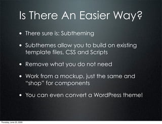 Is There An Easier Way?
                  • There sure is: Subtheming
                  • Subthemes allow you to build on existing
                          template files, CSS and Scripts

                  • Remove what you do not need
                  • Work from a mockup, just the same and
                          “shop” for components

                  • You can even convert a WordPress theme!


Thursday, June 25, 2009
 