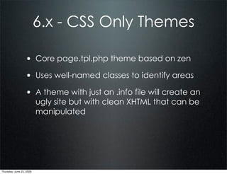 6.x - CSS Only Themes

                  • Core page.tpl.php theme based on zen
                  • Uses well-named classes to identify areas
                  • A theme with just an .info file will create an
                          ugly site but with clean XHTML that can be
                          manipulated




Thursday, June 25, 2009
 