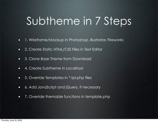 Subtheme in 7 Steps
                  • 1. Wireframe/Mockup in Photoshop, Illustrator, Fireworks

                  • 2. Create Static HTML/CSS Files in Text Editor

                  • 3. Clone Base Theme from Download

                  • 4. Create Subtheme in Localhost

                  • 5. Override Templates in *.tpl.php files

                  • 6. Add JavaScript and jQuery, if necessary

                  • 7. Override themable functions in template.php




Thursday, June 25, 2009
 