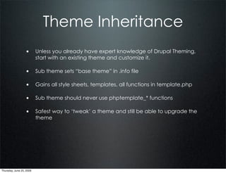 Theme Inheritance
                  • Unless you already have expert knowledge of Drupal Theming,
                          start with an existing theme and customize it.

                  • Sub theme sets “base theme” in .info file

                  • Gains all style sheets, templates, all functions in template.php

                  • Sub theme should never use phptemplate_* functions

                  • Safest way to ‘tweak’ a theme and still be able to upgrade the
                          theme




Thursday, June 25, 2009
 