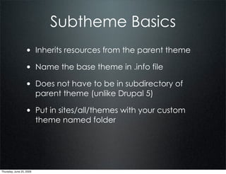 Subtheme Basics
                  • Inherits resources from the parent theme
                  • Name the base theme in .info file
                  • Does not have to be in subdirectory of
                          parent theme (unlike Drupal 5)

                  • Put in sites/all/themes with your custom
                          theme named folder




Thursday, June 25, 2009
 