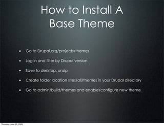 How to Install A
                              Base Theme

                  • Go to Drupal.org/projects/themes

                  • Log in and filter by Drupal version

                  • Save to desktop, unzip

                  • Create folder location sites/all/themes in your Drupal directory

                  • Go to admin/build/themes and enable/configure new theme




Thursday, June 25, 2009
 