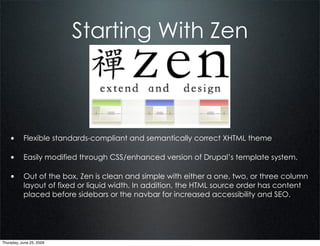 Starting With Zen



    • Flexible standards-compliant and semantically correct XHTML theme

    • Easily modified through CSS/enhanced version of Drupal’s template system.

    • Out of the box, Zen is clean and simple with either a one, two, or three column
           layout of fixed or liquid width. In addition, the HTML source order has content
           placed before sidebars or the navbar for increased accessibility and SEO.




Thursday, June 25, 2009
 