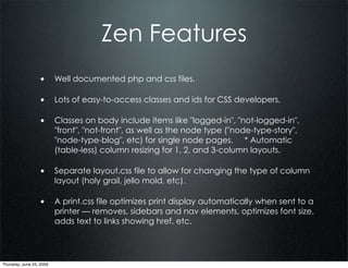 Zen Features
                  • Well documented php and css files.

                  • Lots of easy-to-access classes and ids for CSS developers.

                  • Classes on body include items like "logged-in", "not-logged-in",
                          "front", "not-front", as well as the node type ("node-type-story",
                          "node-type-blog", etc) for single node pages. * Automatic
                          (table-less) column resizing for 1, 2, and 3-column layouts.

                  • Separate layout.css file to allow for changing the type of column
                          layout (holy grail, jello mold, etc).

                  • A print.css file optimizes print display automatically when sent to a
                          printer — removes, sidebars and nav elements, optimizes font size,
                          adds text to links showing href, etc.




Thursday, June 25, 2009
 
