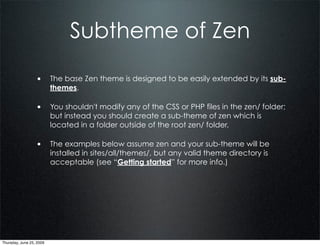 Subtheme of Zen

                  • The base Zen theme is designed to be easily extended by its sub-
                          themes.

                  • You shouldn't modify any of the CSS or PHP files in the zen/ folder;
                          but instead you should create a sub-theme of zen which is
                          located in a folder outside of the root zen/ folder.

                  • The examples below assume zen and your sub-theme will be
                          installed in sites/all/themes/, but any valid theme directory is
                          acceptable (see “Getting started” for more info.)




Thursday, June 25, 2009
 