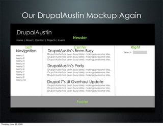 Our DrupalAustin Mockup Again

                DrupalAustin
                                                                 Header
                Home | About | Contact | Projects | Events


                   Left                                 Center                                             Right
               Navigation                 DrupalAustin’s Been Busy                                    Search
                                          Drupal Austin has been busy lately, making awesome sites.
                Menu 1
                                          Drupal Austin has been busy lately, making awesome sites.
                Menu 2
                                          Drupal Austin has been busy lately, making awesome sites.
                Menu 3
                Menu 4
                Menu 5                    DrupalAustin’s Party
                Menu 6                    Drupal Austin has been busy lately, making awesome sites.
                Menu 7                    Drupal Austin has been busy lately, making awesome sites.
                Menu 8                    Drupal Austin has been busy lately, making awesome sites.
                Menu 9
                Menu 10
                                          Drupal 7’s UI Overhaul Update
                                          Drupal Austin has been busy lately, making awesome sites.
                                          Drupal Austin has been busy lately, making awesome sites.
                                          Drupal Austin has been busy lately, making awesome sites.




                                                                    Footer




Thursday, June 25, 2009
 