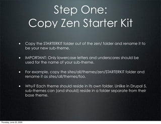 Step One:
                           Copy Zen Starter Kit
                  • Copy the STARTERKIT folder out of the zen/ folder and rename it to
                          be your new sub-theme.

                  • IMPORTANT: Only lowercase letters and underscores should be
                          used for the name of your sub-theme.

                  • For example, copy the sites/all/themes/zen/STARTERKIT folder and
                          rename it as sites/all/themes/foo.

                  • Why? Each theme should reside in its own folder. Unlike in Drupal 5,
                          sub-themes can (and should) reside in a folder separate from their
                          base theme.




Thursday, June 25, 2009
 