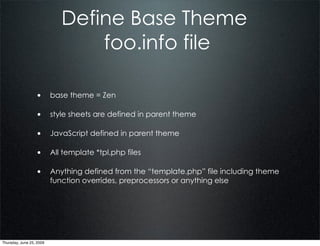 Define Base Theme
                                 foo.info file

                  • base theme = Zen

                  • style sheets are defined in parent theme

                  • JavaScript defined in parent theme

                  • All template *tpl.php files

                  • Anything defined from the “template.php” file including theme
                          function overrides, preprocessors or anything else




Thursday, June 25, 2009
 