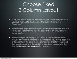 Choose Fixed
                                  3 Column Layout
                  • Copy the layout-fixed.css from the zen/zen folder and place it in
                          your sub-theme's folder. Rename the layout stylesheet to
                          "layout.css".

                  • For example, copy zen/zen/layout-fixed.css and rename it as foo/
                          layout.css. Note that the .info file already has an entry for your
                          layout.css file.

                  • Why? In Drupal 6 theming, if you want to modify a stylesheet
                          included by the base theme or by a module, you should copy the
                          stylesheet from the base theme or module's directory to your sub-
                          theme's directory and then add the stylesheet to your .info file.
                          See the Drupal 6 Theme Guide for more info.




Thursday, June 25, 2009
 