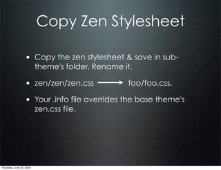 Copy Zen Stylesheet

                  • Copy the zen stylesheet & save in sub-
                          theme's folder. Rename it.

                  • zen/zen/zen.css               foo/foo.css.

                  • Your .info file overrides the base theme's
                          zen.css file.




Thursday, June 25, 2009
 