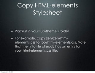 Copy HTML-elements
                               Stylesheet


                  • Place it in your sub-theme's folder.
                  • For example, copy zen/zen/html-
                          elements.css to foo/html-elements.css. Note
                          that the .info file already has an entry for
                          your html-elements.css file.




Thursday, June 25, 2009
 