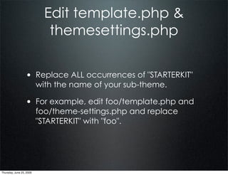Edit template.php &
                             themesettings.php


                  • Replace ALL occurrences of "STARTERKIT"
                          with the name of your sub-theme.

                  • For example, edit foo/template.php and
                          foo/theme-settings.php and replace
                          "STARTERKIT" with "foo".




Thursday, June 25, 2009
 