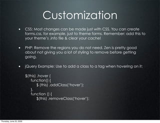 Customization
                  • CSS: Most changes can be made just with CSS. You can create
                          forms.css, for example, just to theme forms. Remember: add this to
                          your theme’s .info file & clear your cache!

                  • PHP: Remove the regions you do not need. Zen is pretty good
                          about not giving you a lot of styling to remove before getting
                          going.

                  • jQuery Example: Use to add a class to a tag when hovering on it:

                          $(this) .hover (
                             function() {
                                  $ (this) .addClass(‘hover’);
                             },
                             function () {
                                  $(this) .removeClass(‘hover’);




Thursday, June 25, 2009
 