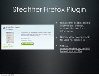 Stealther Firefox Plugin
                                   • Temporarily disables saved
                                      information - caches,
                                      cookies, histories, form
                                      information

                                   • Quickly view how site looks
                                      for users not logged in

                                   • https://
                                      addons.mozilla.org/en-US/
                                      firefox/addon/1306




Thursday, June 25, 2009
 