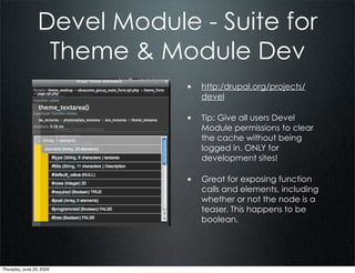 Devel Module - Suite for
                  Theme & Module Dev
                             • http:/drupal.org/projects/
                                devel

                             • Tip: Give all users Devel
                                Module permissions to clear
                                the cache without being
                                logged in. ONLY for
                                development sites!

                             • Great for exposing function
                                calls and elements, including
                                whether or not the node is a
                                teaser. This happens to be
                                boolean.




Thursday, June 25, 2009
 