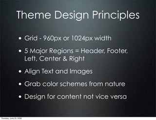 Theme Design Principles

                  • Grid - 960px or 1024px width
                  • 5 Major Regions = Header, Footer,
                          Left, Center & Right

                  • Align Text and Images
                  • Grab color schemes from nature
                  • Design for content not vice versa

Thursday, June 25, 2009
 