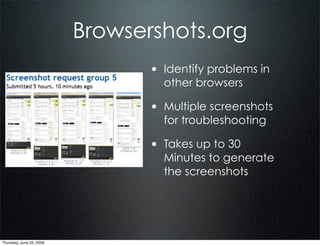 Browsershots.org
                                 • Identify problems in
                                   other browsers

                                 • Multiple screenshots
                                   for troubleshooting

                                 • Takes up to 30
                                   Minutes to generate
                                   the screenshots




Thursday, June 25, 2009
 