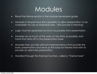 Modules
                  • Read the theme section in the module developers guide.

                  • Modules in Drupal have the capability to allow presentation to be
                          overridden for use on individual sites – (this process is theming)

                  • Logic must be separated as much as possible from presentation

                  • Modules do as much of the work on the data as possible, and
                          hand that data off to the presentation layer.

                  • Modules then provide default implementations that provide the
                          basic presentation and serve as the basis for themes that wish to
                          provide an alternate presentation.

                  • Handled through the theme() function, called a “theme hook”




Thursday, June 25, 2009
 