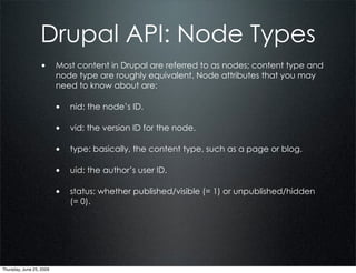 Drupal API: Node Types
                  • Most content in Drupal are referred to as nodes; content type and
                          node type are roughly equivalent. Node attributes that you may
                          need to know about are:

                          • nid: the node’s ID.

                          • vid: the version ID for the node.

                          • type: basically, the content type, such as a page or blog.

                          • uid: the author’s user ID.

                          • status: whether published/visible (= 1) or unpublished/hidden
                             (= 0).




Thursday, June 25, 2009
 