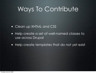 Ways To Contribute

                  • Clean up XHTML and CSS
                  • Help create a set of well-named classes to
                          use across Drupal

                  • Help create templates that do not yet exist




Thursday, June 25, 2009
 