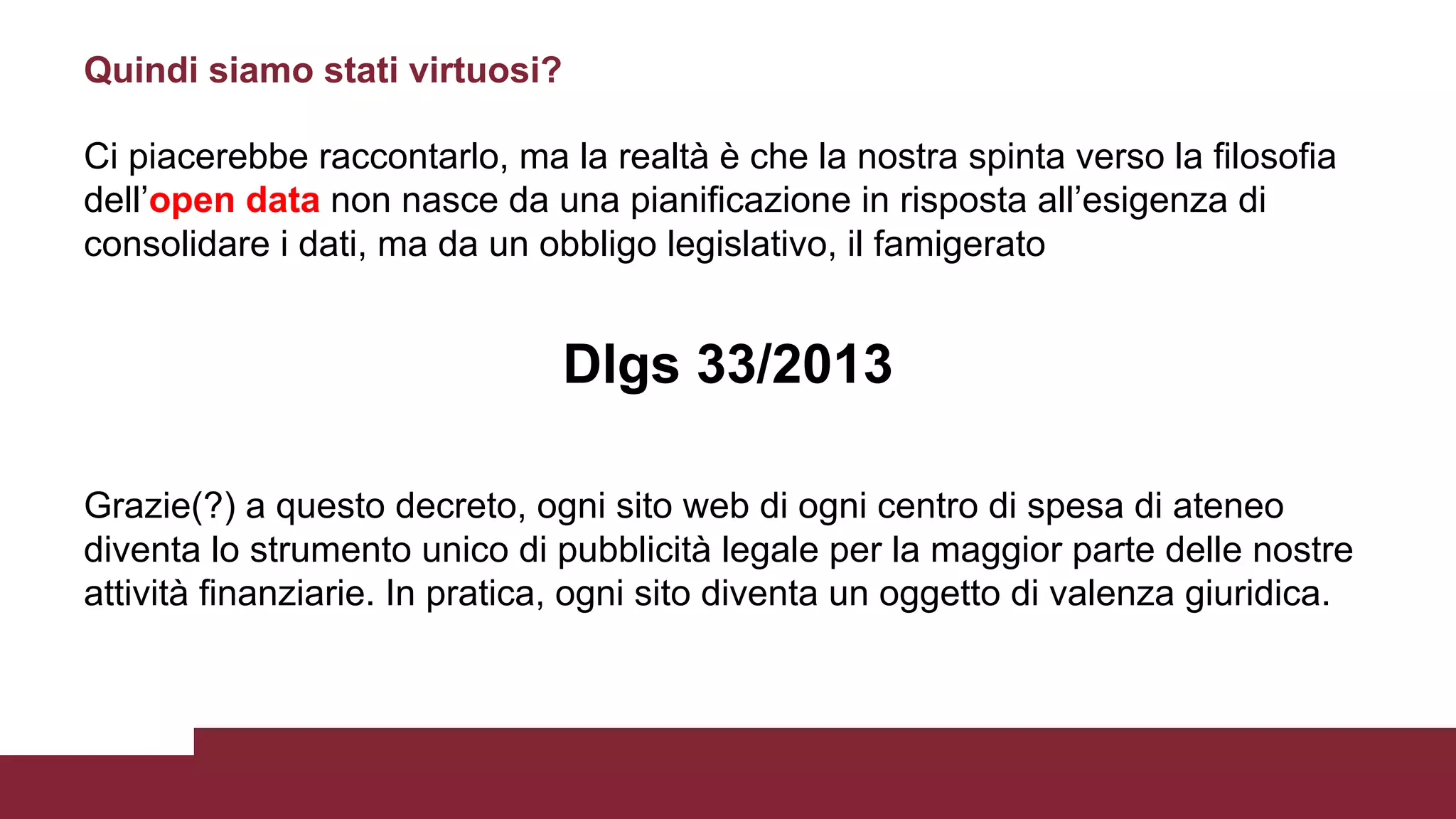 Ci piacerebbe raccontarlo, ma la realtà è che la nostra spinta verso la filosofia
dell’open data non nasce da una pianificazione in risposta all’esigenza di
consolidare i dati, ma da un obbligo legislativo, il famigerato
Dlgs 33/2013
Grazie(?) a questo decreto, ogni sito web di ogni centro di spesa di ateneo
diventa lo strumento unico di pubblicità legale per la maggior parte delle nostre
attività finanziarie. In pratica, ogni sito diventa un oggetto di valenza giuridica.
Quindi siamo stati virtuosi?
 