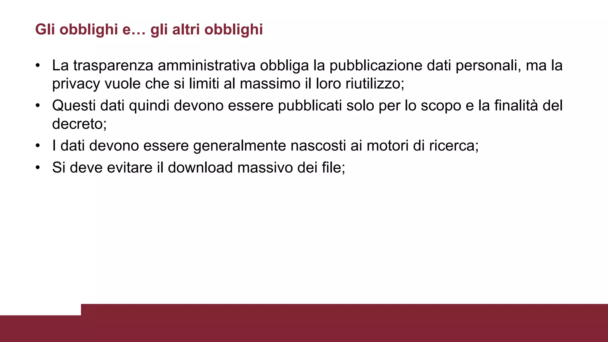 • La trasparenza amministrativa obbliga la pubblicazione dati personali, ma la
privacy vuole che si limiti al massimo il loro riutilizzo;
• Questi dati quindi devono essere pubblicati solo per lo scopo e la finalità del
decreto;
• I dati devono essere generalmente nascosti ai motori di ricerca;
• Si deve evitare il download massivo dei file;
Gli obblighi e… gli altri obblighi
 