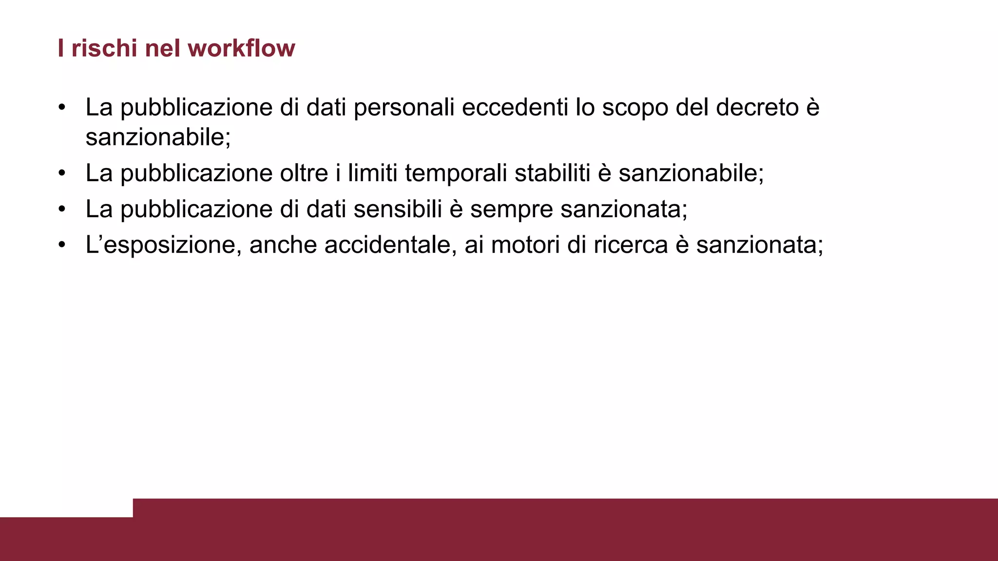 • La pubblicazione di dati personali eccedenti lo scopo del decreto è
sanzionabile;
• La pubblicazione oltre i limiti temporali stabiliti è sanzionabile;
• La pubblicazione di dati sensibili è sempre sanzionata;
• L’esposizione, anche accidentale, ai motori di ricerca è sanzionata;
I rischi nel workflow
 