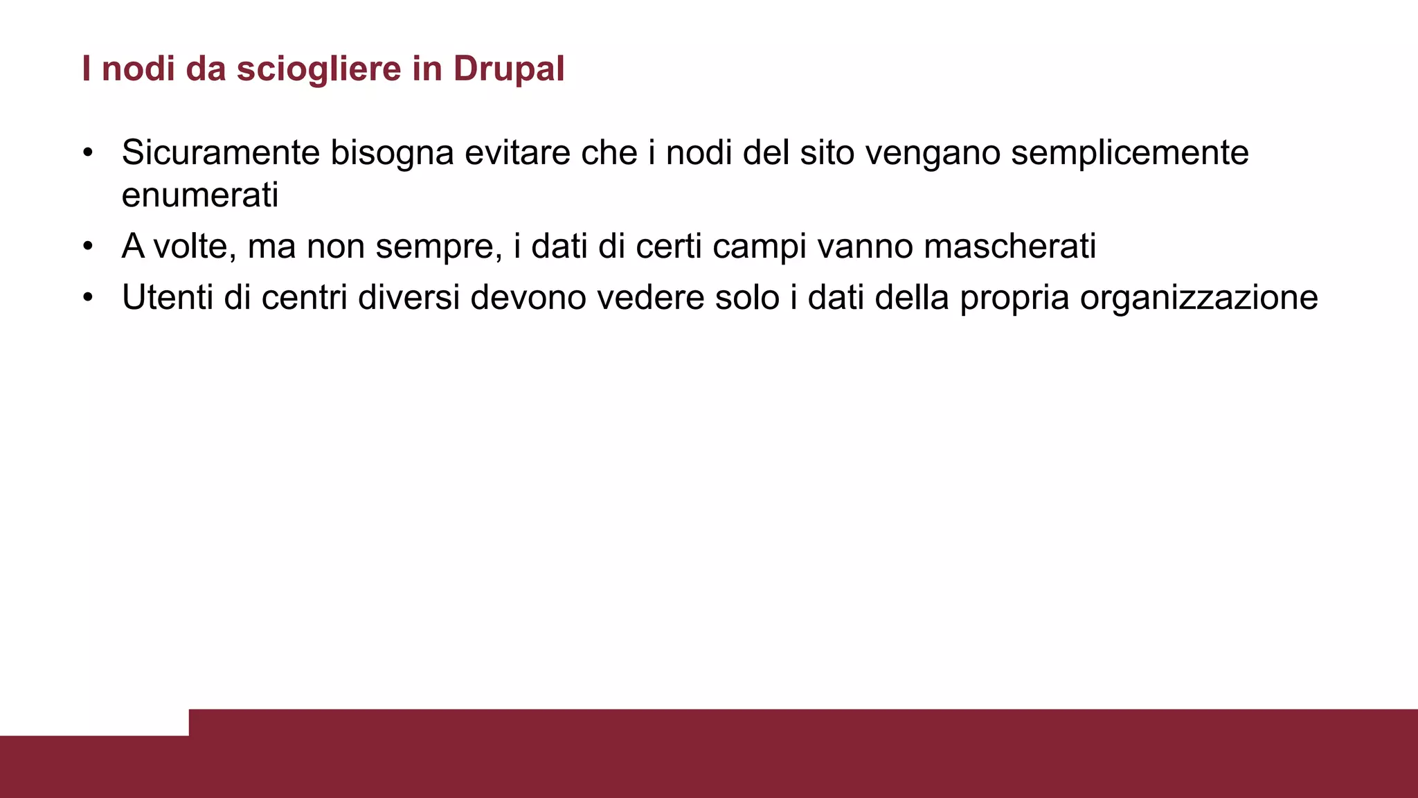 • Sicuramente bisogna evitare che i nodi del sito vengano semplicemente
enumerati
• A volte, ma non sempre, i dati di certi campi vanno mascherati
• Utenti di centri diversi devono vedere solo i dati della propria organizzazione
I nodi da sciogliere in Drupal
 