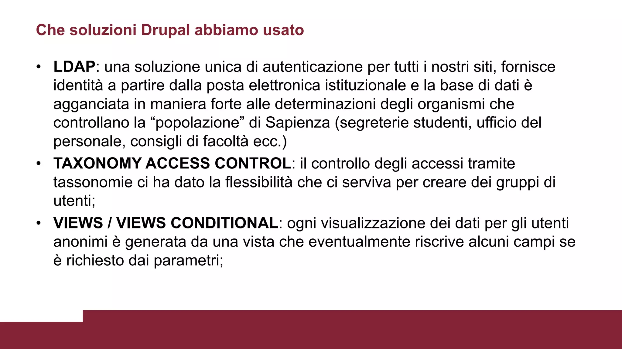 • LDAP: una soluzione unica di autenticazione per tutti i nostri siti, fornisce
identità a partire dalla posta elettronica istituzionale e la base di dati è
agganciata in maniera forte alle determinazioni degli organismi che
controllano la “popolazione” di Sapienza (segreterie studenti, ufficio del
personale, consigli di facoltà ecc.)
• TAXONOMY ACCESS CONTROL: il controllo degli accessi tramite
tassonomie ci ha dato la flessibilità che ci serviva per creare dei gruppi di
utenti;
• VIEWS / VIEWS CONDITIONAL: ogni visualizzazione dei dati per gli utenti
anonimi è generata da una vista che eventualmente riscrive alcuni campi se
è richiesto dai parametri;
Che soluzioni Drupal abbiamo usato
 