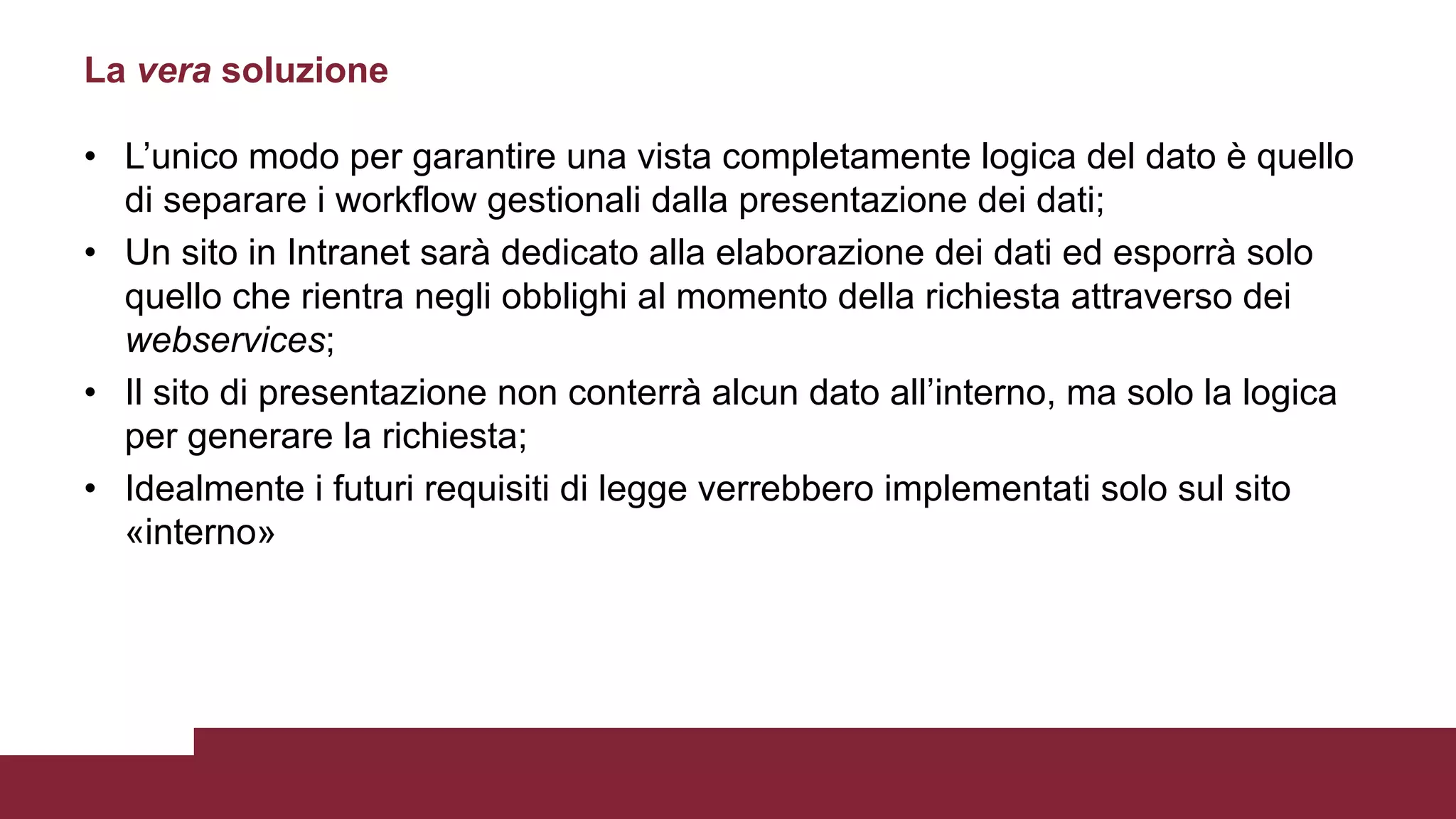 • L’unico modo per garantire una vista completamente logica del dato è quello
di separare i workflow gestionali dalla presentazione dei dati;
• Un sito in Intranet sarà dedicato alla elaborazione dei dati ed esporrà solo
quello che rientra negli obblighi al momento della richiesta attraverso dei
webservices;
• Il sito di presentazione non conterrà alcun dato all’interno, ma solo la logica
per generare la richiesta;
• Idealmente i futuri requisiti di legge verrebbero implementati solo sul sito
«interno»
La vera soluzione
 