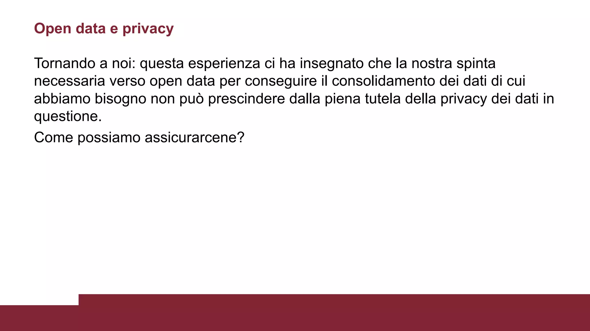Tornando a noi: questa esperienza ci ha insegnato che la nostra spinta
necessaria verso open data per conseguire il consolidamento dei dati di cui
abbiamo bisogno non può prescindere dalla piena tutela della privacy dei dati in
questione.
Come possiamo assicurarcene?
Open data e privacy
 
