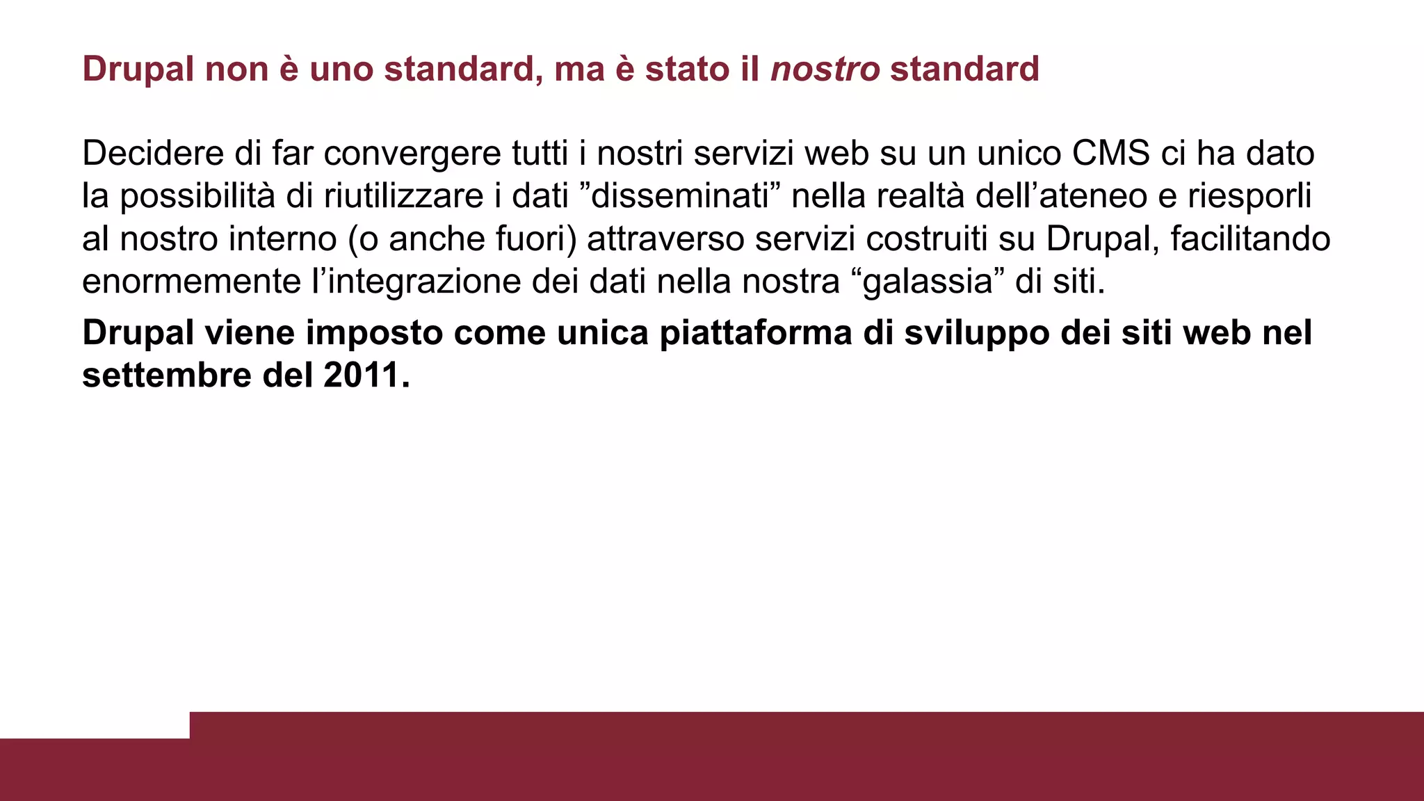 Decidere di far convergere tutti i nostri servizi web su un unico CMS ci ha dato
la possibilità di riutilizzare i dati ”disseminati” nella realtà dell’ateneo e riesporli
al nostro interno (o anche fuori) attraverso servizi costruiti su Drupal, facilitando
enormemente l’integrazione dei dati nella nostra “galassia” di siti.
Drupal viene imposto come unica piattaforma di sviluppo dei siti web nel
settembre del 2011.
Drupal non è uno standard, ma è stato il nostro standard
 