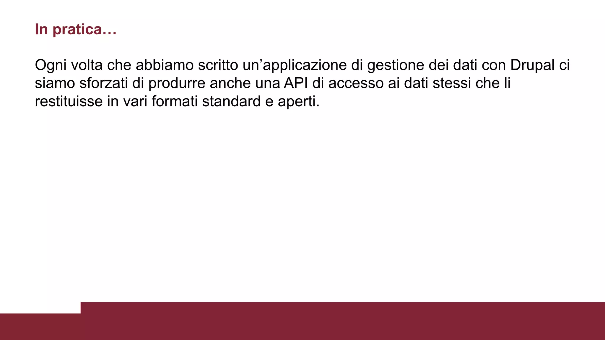 Ogni volta che abbiamo scritto un’applicazione di gestione dei dati con Drupal ci
siamo sforzati di produrre anche una API di accesso ai dati stessi che li
restituisse in vari formati standard e aperti.
In pratica…
 