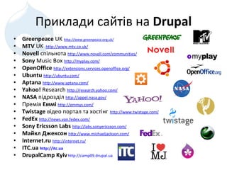 Приклад и сайтів на  Drupal Greenpeace  UK  http://www.greenpeace.org.uk/ MTV  UK    http://www.mtv.co.uk/ Novell   спільнота  http://www.novell.com/communities/ Sony  Music Box  http://myplay.com/ OpenOffice   http://extensions.services.openoffice.org/ Ubuntu   http://ubuntu.com/ Aptana   http://www.aptana.com/ Yahoo !   Research  http://research.yahoo.com/ NASA   підрозділ   http://appel.nasa.gov/ Премія  Е мм і   http://emmys.com/   T wistage   відео портал та хостінг   http://www.twistage.com/ FedEx   http://news.van.fedex.com/ Sony Ericsson Labs   http://labs.sonyericsson.com/ Майкл Джексон   http://www.michaeljackson.com/ I nternet.ru   http://internet.ru/ ITC.ua  http://itc.ua   DrupalCamp Kyiv   http://camp09.drupal.ua 