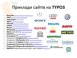 Приклад и сайтів на  TYPO3 M ercedes   https://bb-infoportal.mercedes-benz.com/ AUDI   http://www.autohaus-hassberge.de/ Volkswagen   Intranet network SONY   http://www.sony-optiarc.eu/ PHILLIPS   http://www.dictation.philips.com/ SANYO   http://www.sanyo-component.com/ Novell   http://www.novellconsulting.com.ua/ M c D onalds   http://www.mcdonalds-duisburg.de/ Metro  Cash & Carry  https://www.metro.fr/ ЮНЕСКО   http://www.unescobkk.org/ Greenpeace  De   http :// www . greenpeace . de / Ун і верситет  Dauphine  (Фр)  http://www.dauphine.fr/ Університет  Sherbrooke  ( Кан )  http://www.usherbrooke.ca Університет  Creighton  (США)  http://www.creighton.edu/ Львівський театр опер та балету  http://opera.lviv.ua/ Львівський Медичний університет   http :// www . meduniv . lviv . ua / ВЦИОМ  Всерос і йский центр  дос. гром. думки  http :// wciom . ru / 