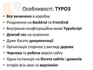 Особливості :  TYPO3 Все включено  в коробку Розділення   на  BackEnd   та  FrontEnd Внутрішня конфігураційна мова  TypoScript Довгий час  на освоєння Дуже багато  документації Організація сторінок у вигляді  дерева Чорнова  та  робоча  версія сайту Одна інсталяція на  багато сайтів  і  доменів Історія всіх змін та  версіонінг Велика кількість модулів та активна спільнота 