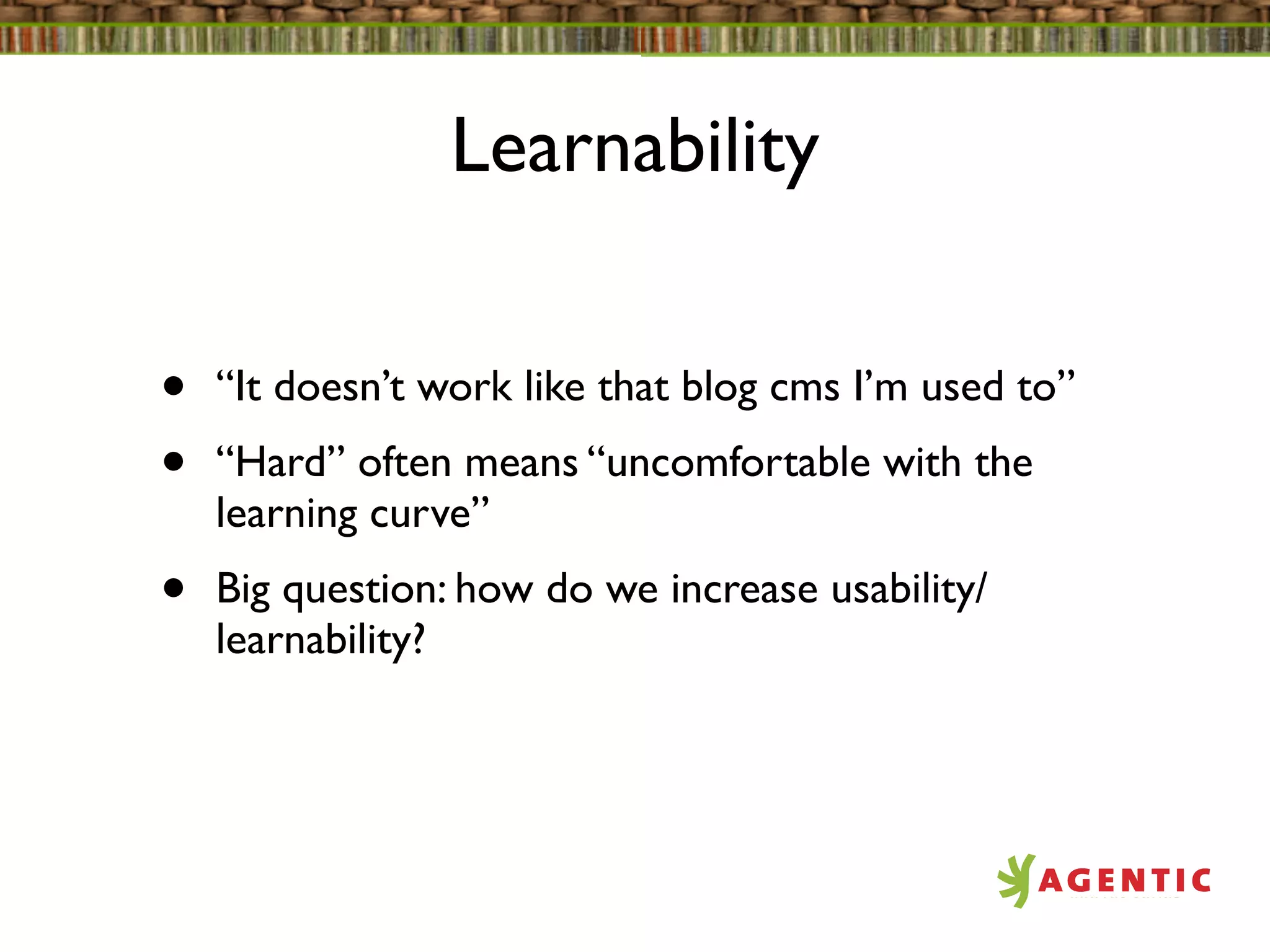 Learnability


•   “It doesn’t work like that blog cms I’m used to”
•   “Hard” often means “uncomfortable with the
    learning curve”
•   Big question: how do we increase usability/
    learnability?
 