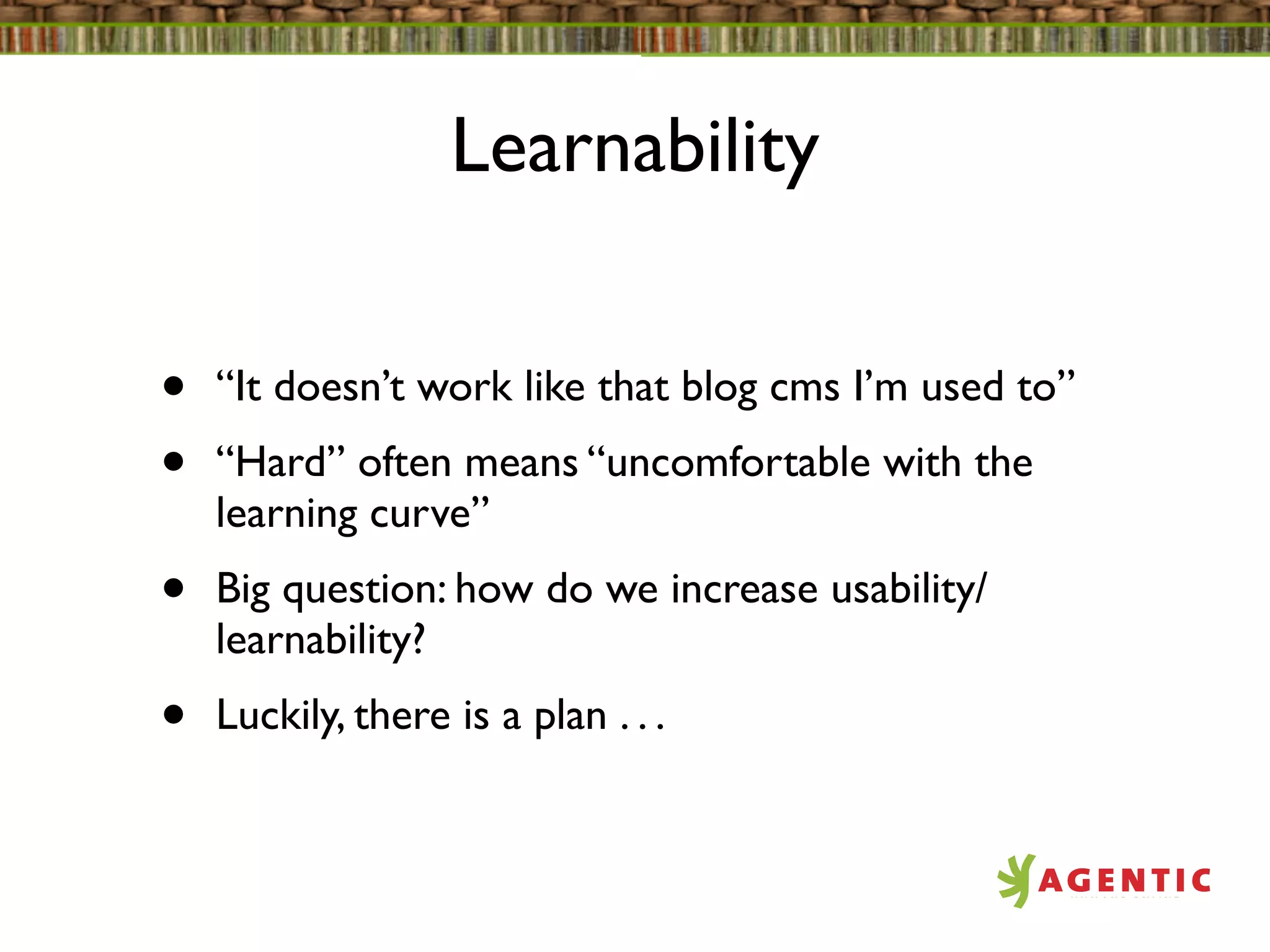 Learnability


•   “It doesn’t work like that blog cms I’m used to”
•   “Hard” often means “uncomfortable with the
    learning curve”
•   Big question: how do we increase usability/
    learnability?
•   Luckily, there is a plan . . .
 