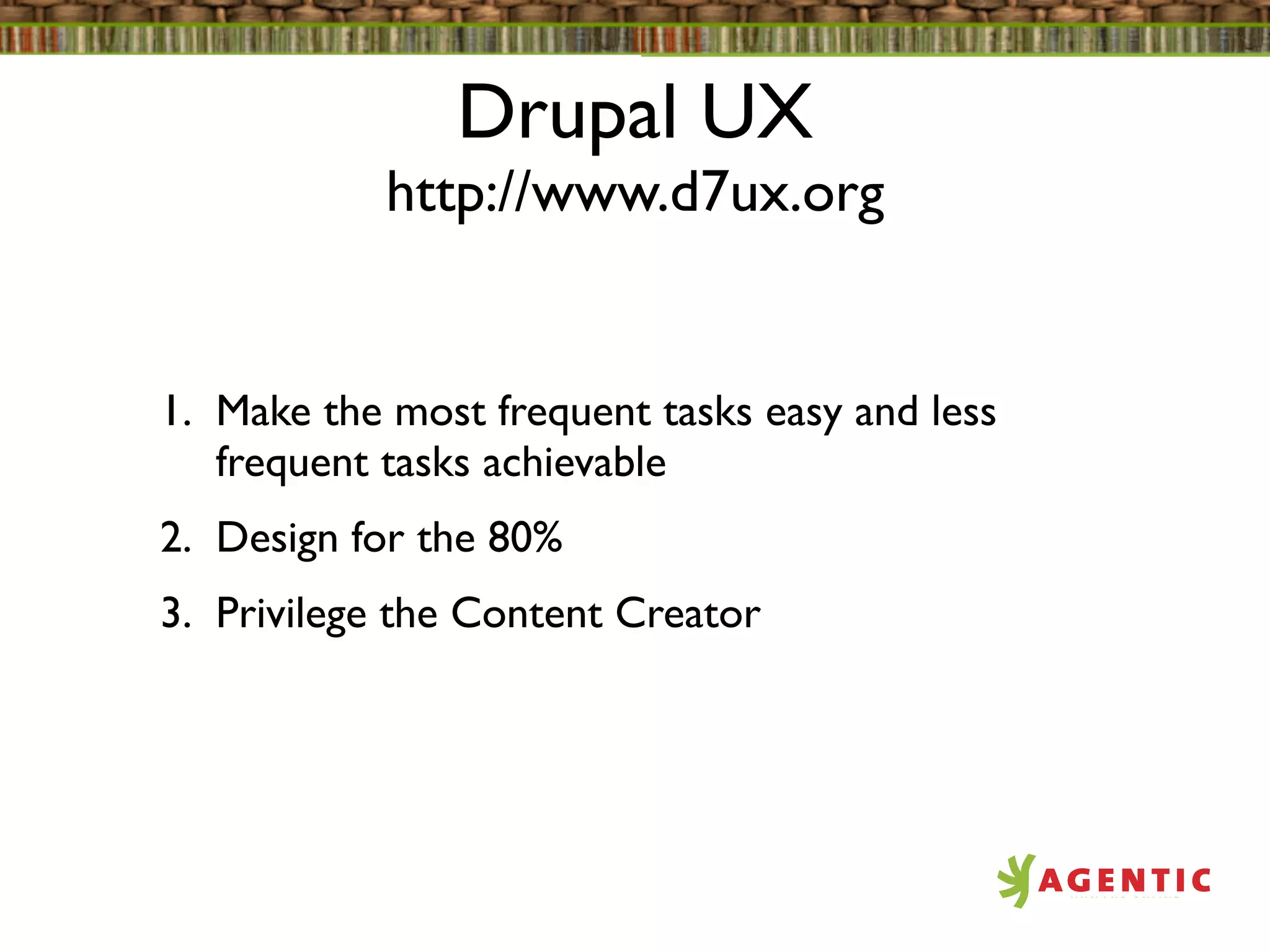 Drupal UX
            http://www.d7ux.org


1. Make the most frequent tasks easy and less
   frequent tasks achievable
2. Design for the 80%
3. Privilege the Content Creator
 
