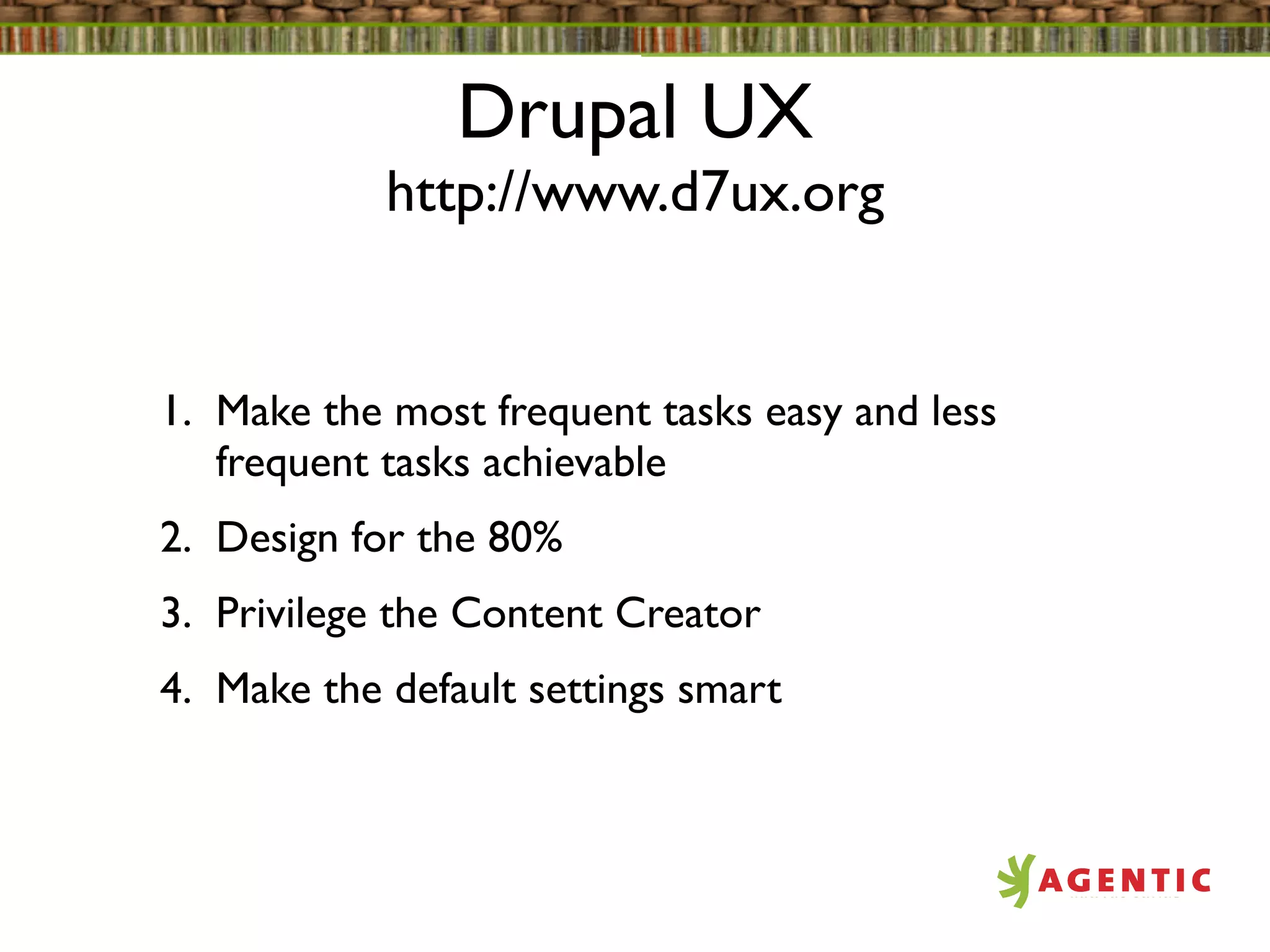 Drupal UX
            http://www.d7ux.org


1. Make the most frequent tasks easy and less
   frequent tasks achievable
2. Design for the 80%
3. Privilege the Content Creator
4. Make the default settings smart
 
