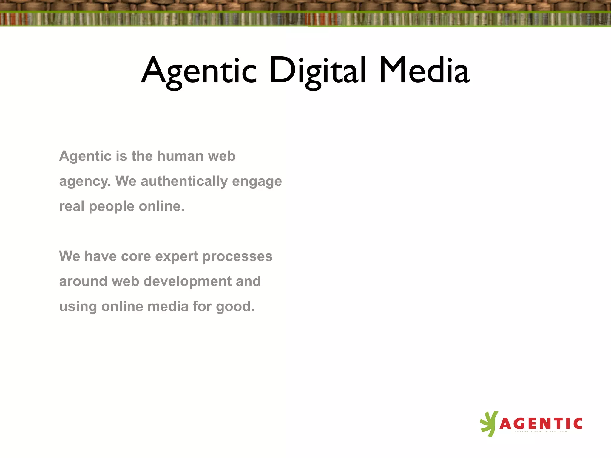 Agentic Digital Media

Agentic is the human web
agency. We authentically engage
real people online.


We have core expert processes
around web development and
using online media for good.
 