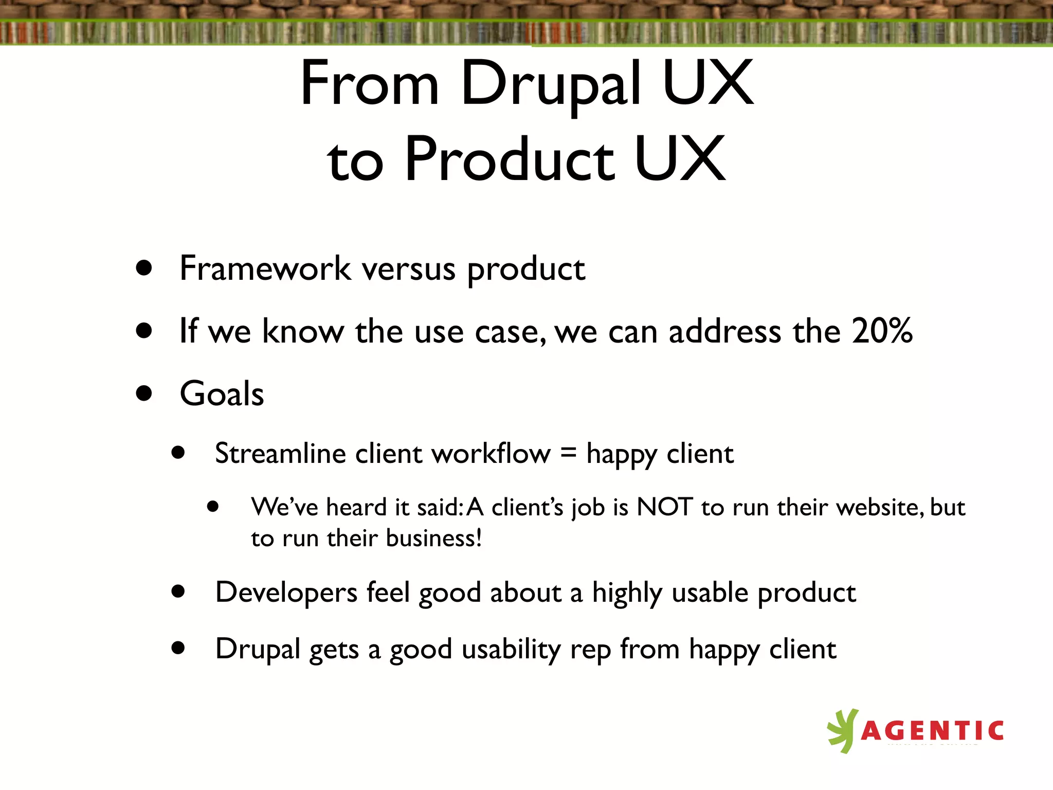 From Drupal UX
                 to Product UX
•   Framework versus product
•   If we know the use case, we can address the 20%
•   Goals
    •   Streamline client workﬂow = happy client
        •   We’ve heard it said: A client’s job is NOT to run their website, but
            to run their business!

    •   Developers feel good about a highly usable product

    •   Drupal gets a good usability rep from happy client
 