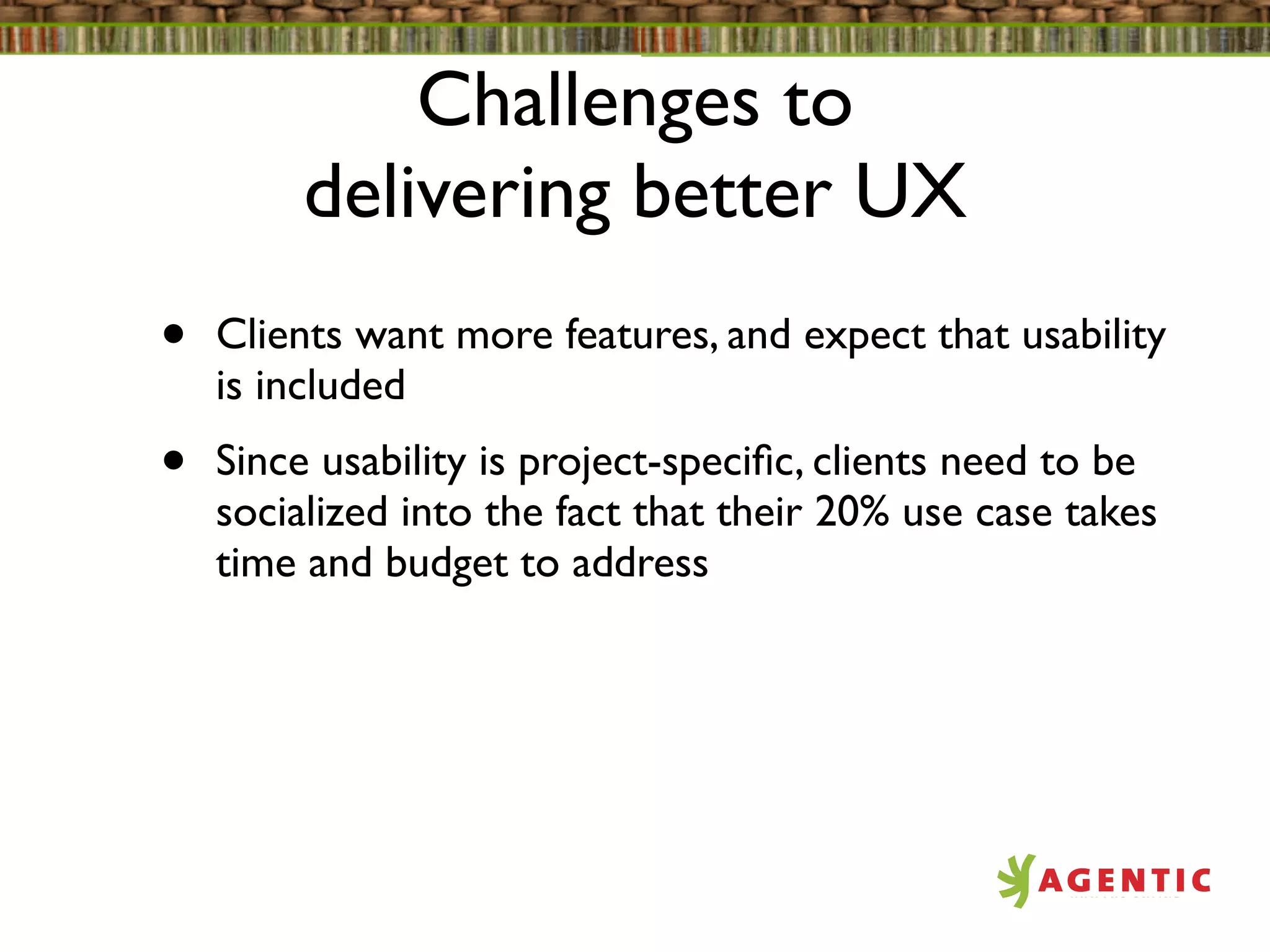 Challenges to
         delivering better UX
•   Clients want more features, and expect that usability
    is included
•   Since usability is project-speciﬁc, clients need to be
    socialized into the fact that their 20% use case takes
    time and budget to address
 