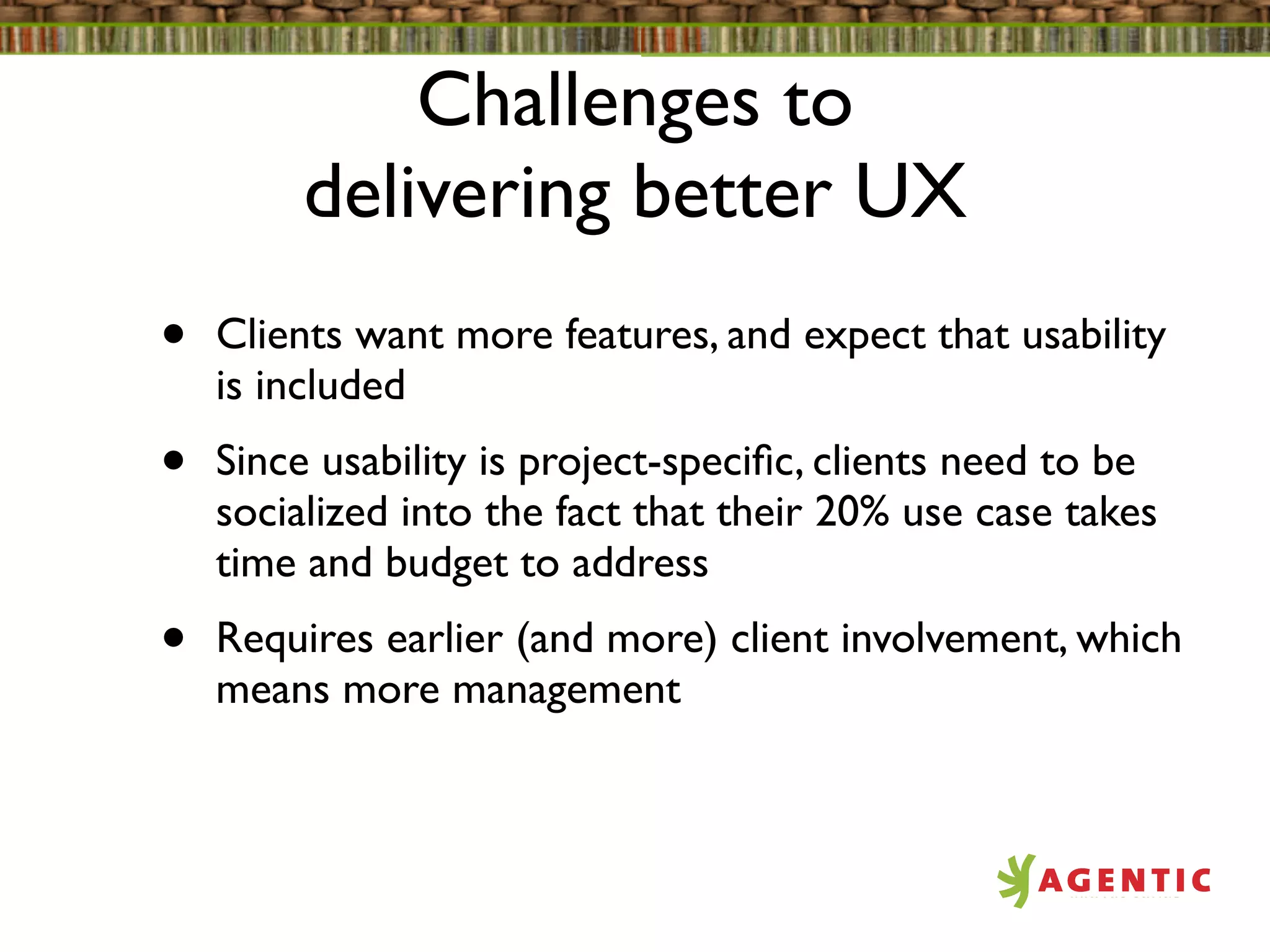 Challenges to
         delivering better UX
•   Clients want more features, and expect that usability
    is included
•   Since usability is project-speciﬁc, clients need to be
    socialized into the fact that their 20% use case takes
    time and budget to address
•   Requires earlier (and more) client involvement, which
    means more management
 