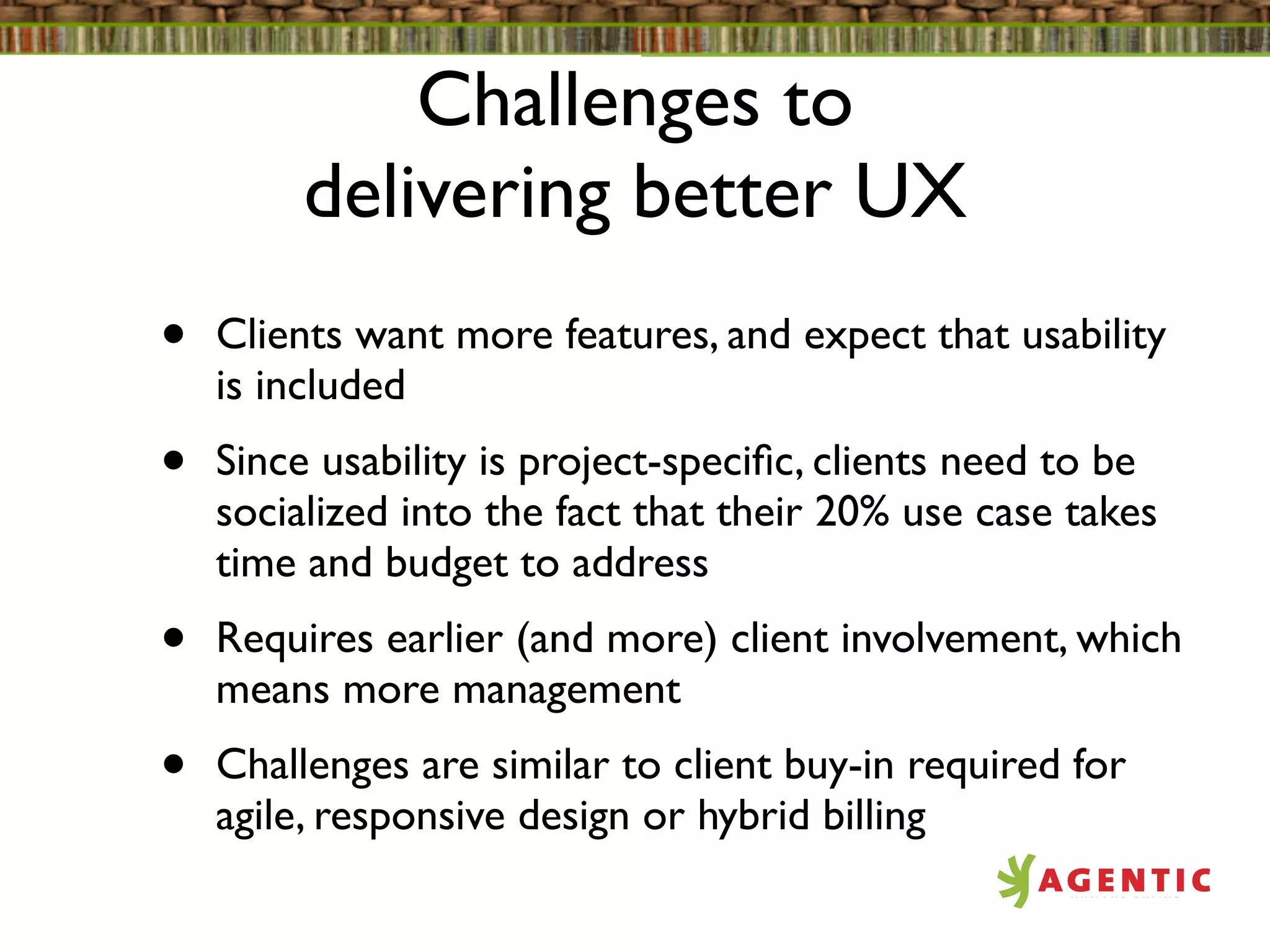 Challenges to
         delivering better UX
•   Clients want more features, and expect that usability
    is included
•   Since usability is project-speciﬁc, clients need to be
    socialized into the fact that their 20% use case takes
    time and budget to address
•   Requires earlier (and more) client involvement, which
    means more management
•   Challenges are similar to client buy-in required for
    agile, responsive design or hybrid billing
 