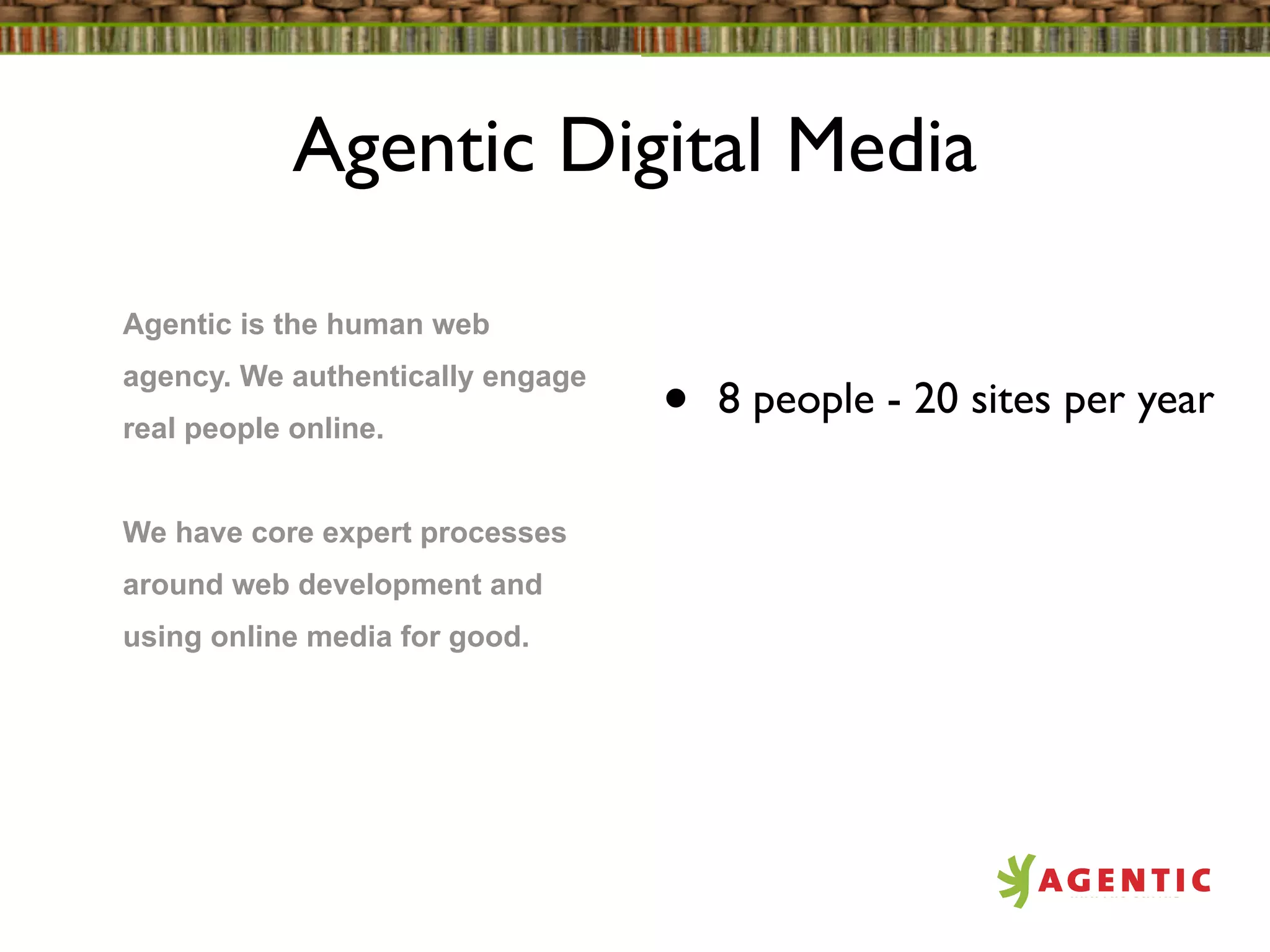 Agentic Digital Media

Agentic is the human web
agency. We authentically engage
real people online.               •   8 people - 20 sites per year

We have core expert processes
around web development and
using online media for good.
 